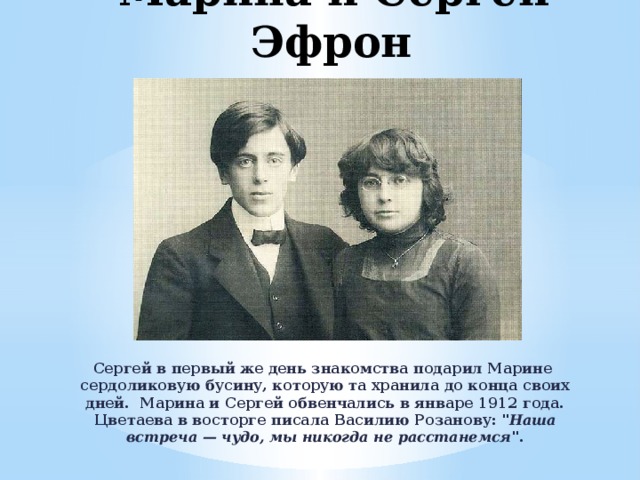 Марина и Сергей Эфрон Сергей в первый же день знакомства подарил Марине сердоликовую бусину, которую та хранила до конца своих дней. Марина и Сергей обвенчались в январе 1912 года. Цветаева в восторге писала Василию Розанову: 