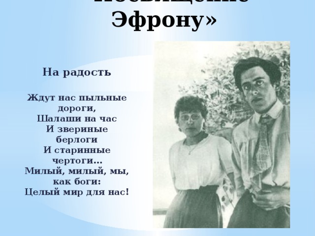 «Посвящение Эфрону» На радость  Ждут нас пыльные дороги,  Шалаши на час  И звериные берлоги  И старинные чертоги…  Милый, милый, мы, как боги:  Целый мир для нас! 