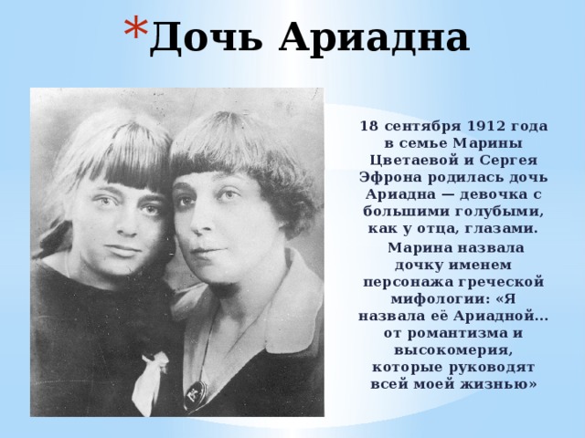 Дочь Ариадна 18 сентября 1912 года в семье Марины Цветаевой и Сергея Эфрона родилась дочь Ариадна — девочка с большими голубыми, как у отца, глазами.  Марина назвала дочку именем персонажа греческой мифологии: «Я назвала её Ариадной… от романтизма и высокомерия, которые руководят всей моей жизнью» 