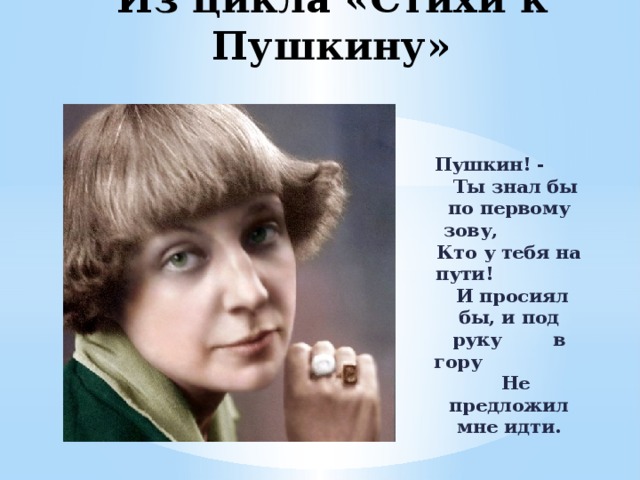 Из цикла «Стихи к Пушкину» Пушкин! - Ты знал бы по первому зову, Кто у тебя на пути! И просиял бы, и под руку в гору Не предложил мне идти. 