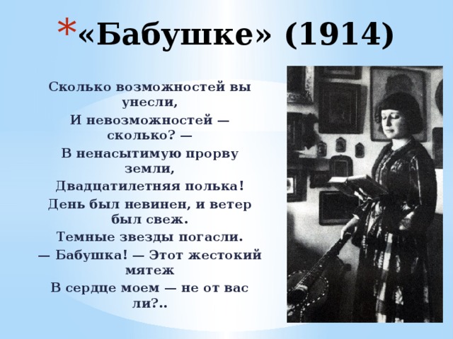 «Бабушке» (1914) Сколько возможностей вы унесли, И невозможностей — сколько? — В ненасытимую прорву земли, Двадцатилетняя полька! День был невинен, и ветер был свеж. Темные звезды погасли. — Бабушка! — Этот жестокий мятеж В сердце моем — не от вас ли?.. 