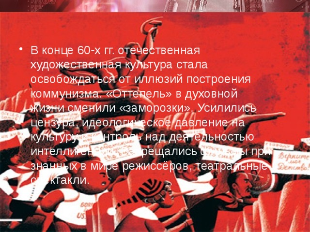 В конце 60-х гг. отечественная художественная культура стала освобождаться от иллюзий построения коммунизма. «Оттепель» в духовной жизни сменили «заморозки». Усилились цензура, идеологическое давление на культуру и контроль над де­ятельностью интеллиген­ции. Запрещались фильмы при­знан­ных в мире режиссёров, теат­ральные спектакли. 