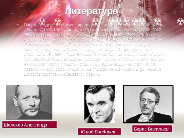 Литература Писатели-«деревен­щики» – представители «де­ревен­ской» прозы –  Фёдор Абрамов  (1920-1983, трилогия «Пря́слины») , Василий Белов (1932–2012, «Всё впереди», «Кануны») , Виктор Астафьев  (1924–2001, «Зáтеси», «Царь-рыба») , Борис Можаев  (1923–1996, «Мужики и бабы») , Валентин Распутин  (род. 1937, «Прощание с Матёрой») показали трагедию крестьянства, неистребимость народных традиций, культуры, нрав­ственности.  В 1965 г. Теме Великой Отечественной войны посвятили свои произведения  Юрий Бондарев  (род. 1924, роман «Горячий снег») , Василь Быков  (1924–2003, повесть «Обелиск») , Борис Васильев  (1924–2013, повести «А зори здесь тихие...», «В спис­ках не значился») и др.  Михаил Шолохов  удостоен Нобелевской премии. Шолохов Александр Борис Васильев   Юрий Бондарев 