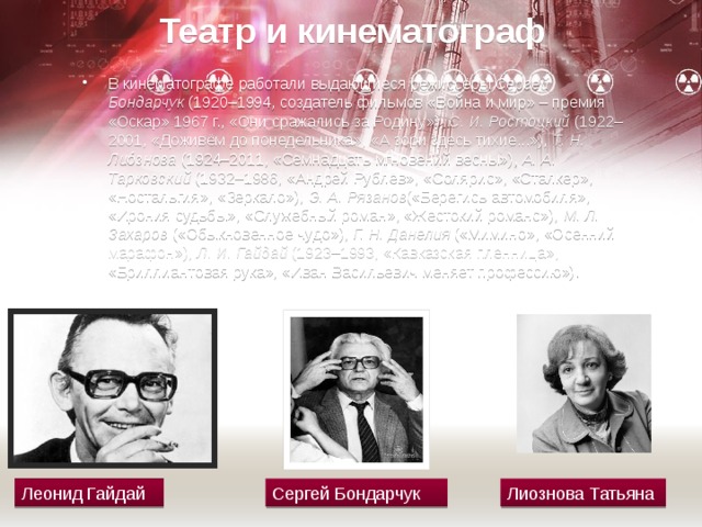 Театр и кинематограф В кинематографе работали выдающиеся режиссёры  Сергей Бондарчук  (1920–1994, создатель фильмов «Война и мир» – премия «Оскар» 1967 г., «Они сражались за Родину»),  С. И. Ростоцкий  (1922–2001, «Доживём до понедельника», «А зори здесь тихие...»),  Т. Н. Лиóзнова  (1924–2011, «Семнадцать мгно­вений весны»),  А. А. Тарковский  (1932–1986, «Андрей Рублёв», «Солярис», «Сталкер», «Ностальгия», «Зеркало»),  Э. А. Рязанов («Берегись автомобиля», «Ирония судьбы», «Служебный роман», «Жестокий романс»),  М. Л. Захаров  («Обык­новенное чудо»),  Г. Н. Данелия  («Мимино», «Осенний марафон»),  Л. И. Гайдай  (1923–1993, «Кавказская пленница», «Бриллиантовая рука», «Иван Васильевич меняет профессию»). Леонид Гайдай Сергей Бондарчук Лиознова Татьяна 