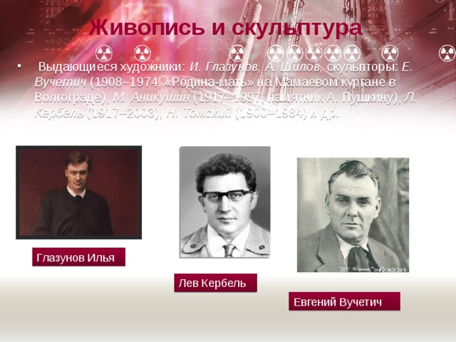Живопись и скульптура   Выдающиеся художники:  И. Глазунов, А. Шилов,  скульпторы:  Е. Вучетич  (1908–1974, «Родина-мать» на Мамаевом кургане в Волгограде),  М. Аникушин  (1917–1997, памятник А. Пушкину),  Л. Кербель  (1917–2003),  Н. Томский  (1900–1984) и др. Глазунов Илья Лев Кербель Евгений Вучетич 