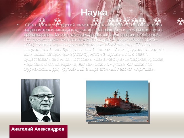 Наука   Сеть научных учреждений значительно расшири­лась. Была поставлена задача интенсификации научных исследований и усиления связи науки с произ­водством. Многие научные разработки были связаны с обороной. Под руководством пре­зидента Акаде­мии наук  А. Александрова  (1903–1994) созданы  научно-производствен­ные объединения  (НПО) для выпуска новейших образцов военной техники – Ленинградское оптико-ме­ханиче­ское объединение (ЛОМО), НПО «Энергия» и др. К 1985 г. существовали 250 НПО. Построены новые АЭС (Ленинградская, Курская, Чернобыльская на Украине, Билибинская на Чукотке, Кольская под Мурманском и др.), крупнейший в мире атомный ледокол «Аркти­ка». Анатолий Александров 