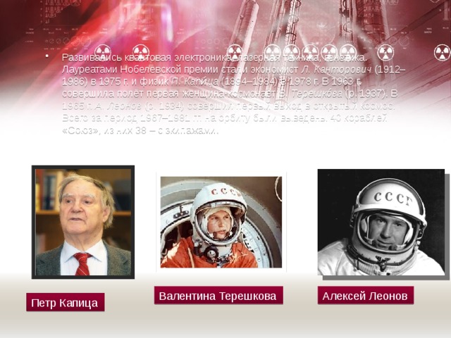 Развивались квантовая электроника, лазерная техника, генетика. Лауреатами Нобелевской премии стали экономист  Л. Канторович  (1912–1986) в 1975 г. и физик  П. Капи́ца  (1894–1984) в 1978 г. В 1963 г. совершила полёт первая женщина-космонавт  В. Терешкóва  (р. 1937). В 1965 г.  А. Леонов  (р. 1934) совершил первый выход в открытый космос. Всего за период 1967–1981 гг. на орбиту были выведены 40 кораблей «Союз», из них 38 – с экипажами. Валентина Терешкова Алексей Леонов Петр Капица 
