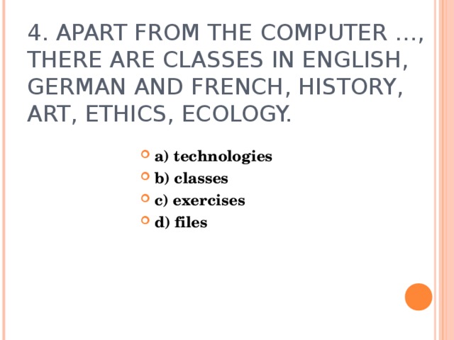 4. APART FROM THE COMPUTER …, THERE ARE CLASSES IN ENGLISH, GERMAN AND FRENCH, HISTORY, ART, ETHICS, ECOLOGY.  a) technologies b) classes c) exercises d) files   
