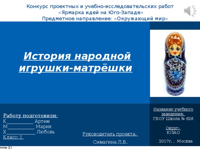Конкурс проектных и учебно-исследовательских работ  «Ярмарка идей на Юго-Западе» Предметное направление: «Окружающий мир»   История народной игрушки-матрёшки   Название учебного заведения: ГБОУ Школа № 626 Округ: ЮЗАО Работу подготовили: К____________ Артем М____________ Мария Х_____________ Любовь Класс: 1 Руководитель проекта: Симагина Л.В. 2017г. , Москва страница     