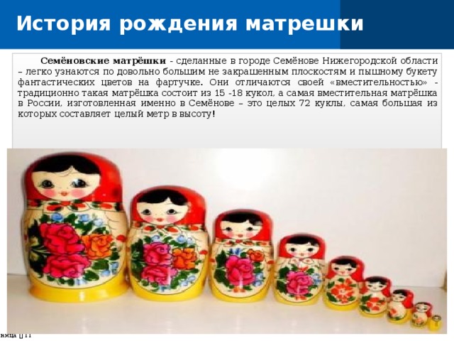 История рождения матрешки  Семёновские матрёшки - сделанные в городе Семёнове Нижегородской области – легко узнаются по довольно большим не закрашенным плоскостям и пышному букету фантастических цветов на фартучке. Они отличаются своей «вместительностью» - традиционно такая матрёшка состоит из 15 -18 кукол, а самая вместительная матрёшка в России, изготовленная именно в Семёнове – это целых 72 куклы, самая большая из которых составляет целый метр в высоту! страница    