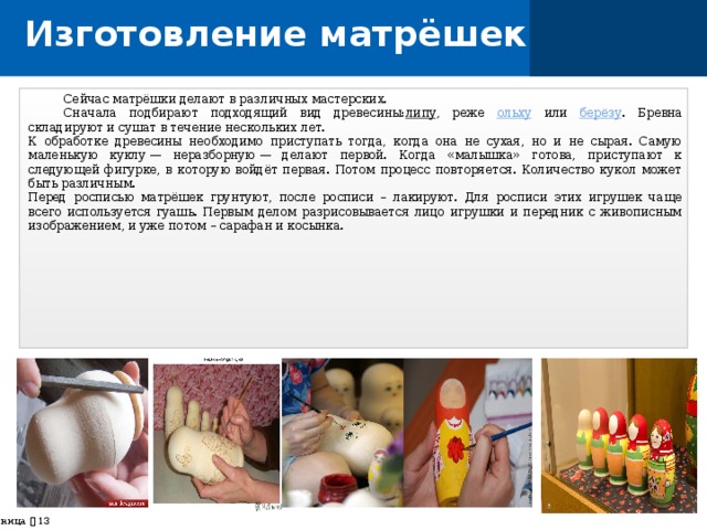 Изготовление матрёшек  Сейчас матрёшки делают в различных мастерских.  Сначала подбирают подходящий вид древесины: липу , реже ольху или берёзу . Бревна складируют и сушат в течение нескольких лет. К обработке древесины необходимо приступать тогда, когда она не сухая, но и не сырая. Самую маленькую куклу — неразборную — делают первой. Когда «малышка» готова, приступают к следующей фигурке, в которую войдёт первая. Потом процесс повторяется. Количество кукол может быть различным.  Перед росписью матрёшек грунтуют, после росписи – лакируют. Для росписи этих игрушек чаще всего используется гуашь. Первым делом разрисовывается лицо игрушки и передник с живописным изображением, и уже потом – сарафан и косынка.  страница    