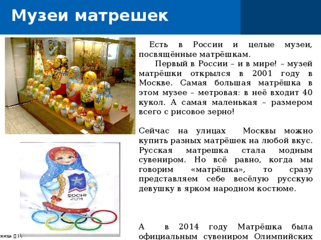 Музеи матрешек  Есть в России и целые музеи, посвящённые матрёшкам.  Первый в России – и в мире! – музей матрёшки открылся в 2001 году в Москве. Самая большая матрёшка в этом музее – метровая: в неё входит 40 кукол. А самая маленькая – размером всего с рисовое зерно! Сейчас на улицах Москвы можно купить разных матрёшек на любой вкус. Русская матрешка стала модным сувениром. Но всё равно, когда мы говорим «матрёшка», то сразу представляем себе весёлую русскую девушку в ярком народном костюме. А в 2014 году Матрёшка была официальным сувениром Олимпийских игр в Сочи . страница    