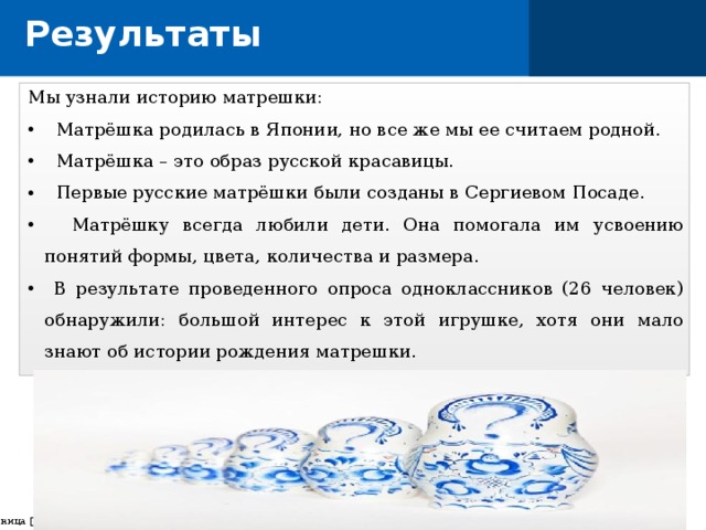 Результаты Мы узнали историю матрешки:  Матрёшка родилась в Японии, но все же мы ее считаем родной.  Матрёшка – это образ русской красавицы.  Первые русские матрёшки были созданы в Сергиевом Посаде.  Матрёшку всегда любили дети. Она помогала им усвоению понятий формы, цвета, количества и размера.  В результате проведенного опроса одноклассников (26 человек) обнаружили: большой интерес к этой игрушке, хотя они мало знают об истории рождения матрешки.  страница    
