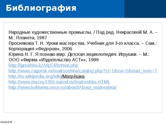 Библиография Народные художественные промыслы. / Под ред. Некрасовой М. А. – М.: Планета, 1987 Проснякова Т. Н. Уроки мастерства. Учебник для 3-го класса. – Сам.: Корпорация «Федоров», 2006 Юрина Н. Г. Я познаю мир: Детская энциклопедия: Игрушки. – М.: ООО «Фирма «Издательство АСТ»», 1999 http://igrushka.kz/vip54/istmat.php http://www.zagorsk.ru/matryoshka/catalog.php?ct=1&sw=2&start_num=7 http :// ru . wikipedia . org / wiki /Матрёшка  http :// www . muzey 1355. narod . ru / matreshka . HTML http://www.hohloma.nnov.ru/about/About_matreshka/       страница    