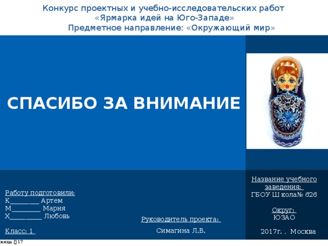 Конкурс проектных и учебно-исследовательских работ  «Ярмарка идей на Юго-Западе» Предметное направление: «Окружающий мир»       СПАСИБО ЗА ВНИМАНИЕ    Название учебного заведения: ГБОУ Ш кола№ 626 Округ: ЮЗАО Работу подготовили: К_________ Артем М_________ Мария Х__________ Любовь Класс: 1 Руководитель проекта: Симагина Л.В. 2017г. , Москва страница     
