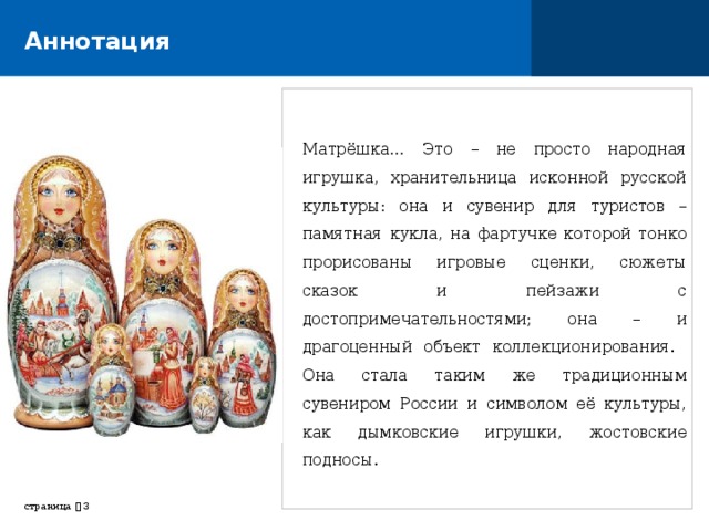 Аннотация Матрёшка… Это – не просто народная игрушка, хранительница исконной русской культуры: она и сувенир для туристов – памятная кукла, на фартучке которой тонко прорисованы игровые сценки, сюжеты сказок и пейзажи с достопримечательностями; она – и драгоценный объект коллекционирования. Она стала таким же традиционным сувениром России и символом её культуры, как дымковские игрушки, жостовские подносы. страница     