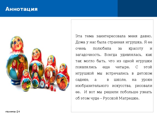 Аннотация Эта тема заинтересовала меня давно. Дома у нас была странная игрушка. Я ее очень полюбила за красоту и загадочность. Всегда удивлялась, как так могло быть, что из одной игрушки появлялись еще четыре. С этой игрушкой мы встречались в детском садике, а в школе, на уроке изобразительного искусства, рисовали ее. И вот мы решили побольше узнать об этом чуде – Русской Матрешке. страница     