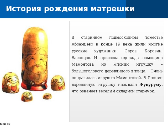 История рождения матрешки В старинном подмосковном поместье Абрамцево в конце 19 века жили многие русские художники: Серов, Коровин, Васнецов. И привезла однажды помещица Мамонтова из Японии игрушку – большеголового деревянного японца. Очень понравилась игрушка Мамонтовой. В Японии деревянную игрушку называли Фукуруму, что означает веселый складной старичок. страница    
