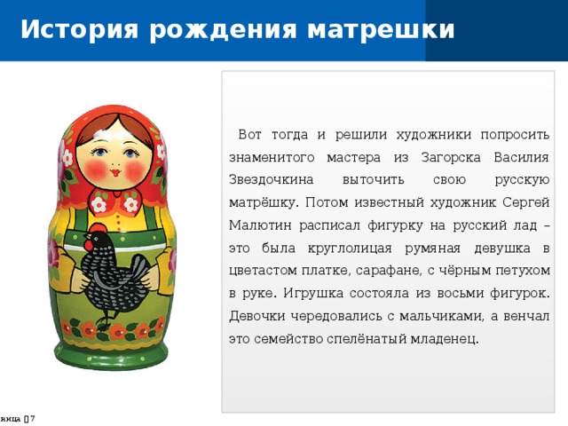 История рождения матрешки  Вот тогда и решили художники попросить знаменитого мастера из Загорска Василия Звездочкина выточить свою русскую матрёшку. Потом известный художник Сергей Малютин расписал фигурку на русский лад – это была круглолицая румяная девушка в цветастом платке, сарафане, с чёрным петухом в руке. Игрушка состояла из восьми фигурок. Девочки чередовались с мальчиками, а венчал это семейство спелёнатый младенец. страница    