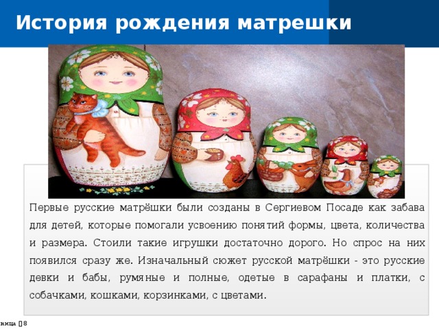 История рождения матрешки Первые русские матрёшки были созданы в Сергиевом Посаде как забава для детей, которые помогали усвоению понятий формы, цвета, количества и размера. Стоили такие игрушки достаточно дорого. Но спрос на них появился сразу же. Изначальный сюжет русской матрёшки - это русские девки и бабы, румяные и полные, одетые в сарафаны и платки, с собачками, кошками, корзинками, с цветами. страница    