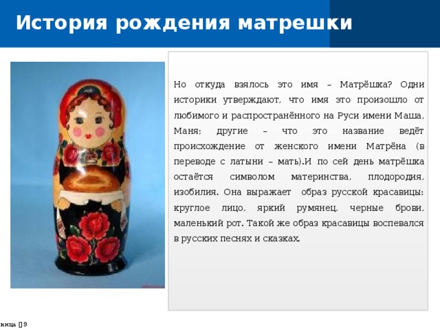 История рождения матрешки Но откуда взялось это имя – Матрёшка? Одни историки утверждают, что имя это произошло от любимого и распространённого на Руси имени Маша, Маня; другие – что это название ведёт происхождение от женского имени Матрёна (в переводе с латыни – мать).И по сей день матрёшка остаётся символом материнства, плодородия, изобилия. Она выражает образ русской красавицы: круглое лицо, яркий румянец, черные брови, маленький рот. Такой же образ красавицы воспевался в русских песнях и сказках. страница    
