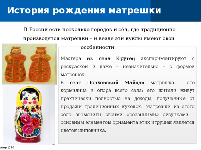 История рождения матрешки  В России есть несколько городов и сёл, где традиционно производятся матрёшки – и везде эти куклы имеют свои особенности. Мастера из села Крутец экспериментируют с раскраской и даже – незначительно – с формой матрёшек. В селе Полховский Майдан матрёшка - это кормилица и опора всего села: его жители живут практически полностью на доходы, полученные от продажи традиционных куколок. Матрёшки из этого села знамениты своими «розанными» рисунками – основным элементом орнамента этих игрушек является цветок шиповника. страница    