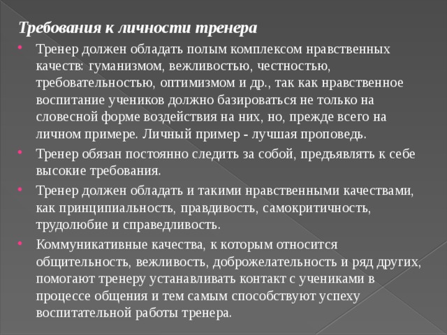 Требования к личности тренера Тренер должен обладать полым комплексом нравственных качеств: гуманизмом, вежливостью, честностью, требовательностью, оптимизмом и др., так как нравственное воспитание учеников должно базироваться не только на словесной форме воздействия на них, но, прежде всего на личном примере. Личный пример - лучшая проповедь. Тренер обязан постоянно следить за собой, предъявлять к себе высокие требования. Тренер должен обладать и такими нравственными качествами, как принципиальность, правдивость, самокритичность, трудолюбие и справедливость. Коммуникативные качества, к которым относится общительность, вежливость, доброжелательность и ряд других, помогают тренеру устанавливать контакт с учениками в процессе общения и тем самым способствуют успеху воспитательной работы тренера. 