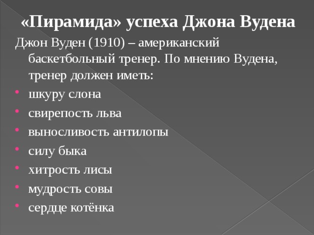 «Пирамида» успеха Джона Вудена Джон Вуден (1910) – американский баскетбольный тренер. По мнению Вудена, тренер должен иметь: шкуру слона свирепость льва выносливость антилопы силу быка хитрость лисы мудрость совы сердце котёнка 