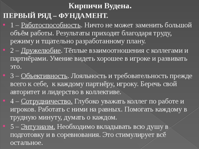 Кирпичи Вудена. ПЕРВЫЙ РЯД – ФУНДАМЕНТ. 1 – Работоспособность . Ничто не может заменить большой объём работы. Результаты приходят благодаря труду, режиму и тщательно разработанному плану. 2 – Дружелюбие . Тёплые взаимоотношения с коллегами и партнёрами. Умение видеть хорошее в игроке и развивать это. 3 – Объективность . Лояльность и требовательность прежде всего к себе, к каждому партнёру, игроку. Беречь свой авторитет и лидерство в коллективе. 4 – Сотрудничество. Глубоко уважать коллег по работе и игроков. Работать с ними на равных. Помогать каждому в трудную минуту, думать о каждом. 5 – Энтузиазм. Необходимо вкладывать всю душу в подготовку и в соревнования. Это стимулирует всё остальное. 