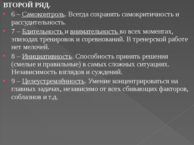 ВТОРОЙ РЯД. 6 – Самоконтроль . Всегда сохранять самокритичность и рассудительность. 7 – Бдительность и внимательность во всех моментах, эпизодах тренировок и соревнований. В тренерской работе нет мелочей. 8 – Инициативность . Способность принять решения (смелые и правильные) в самых сложных ситуациях. Независимость взглядов и суждений. 9 – Целеустремлённость . Умение концентрироваться на главных задачах, независимо от всех сбивающих факторов, соблазнов и т.д. 