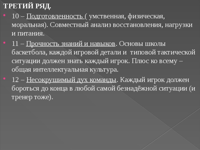 ТРЕТИЙ РЯД. 10 – Подготовленность ( умственная, физическая, моральная). Совместный анализ восстановления, нагрузки и питания. 11 – Прочность знаний и навыков . Основы школы баскетбола, каждой игровой детали и типовой тактической ситуации должен знать каждый игрок. Плюс ко всему – общая интеллектуальная культура. 12 – Несокрушимый дух команды . Каждый игрок должен бороться до конца в любой самой безнадёжной ситуации (и тренер тоже). 