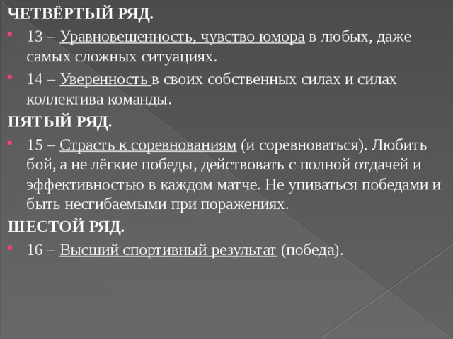 ЧЕТВЁРТЫЙ РЯД. 13 – Уравновешенность, чувство юмора в любых, даже самых сложных ситуациях. 14 – Уверенность в своих собственных силах и силах коллектива команды. ПЯТЫЙ РЯД. 15 – Страсть к соревнованиям (и соревноваться). Любить бой, а не лёгкие победы, действовать с полной отдачей и эффективностью в каждом матче. Не упиваться победами и быть несгибаемыми при поражениях. ШЕСТОЙ РЯД. 16 – Высший спортивный результат (победа). 