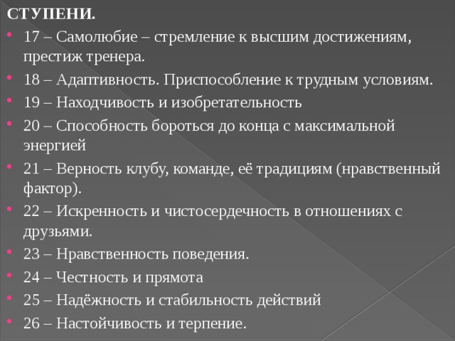 СТУПЕНИ. 17 – Самолюбие – стремление к высшим достижениям, престиж тренера. 18 – Адаптивность. Приспособление к трудным условиям. 19 – Находчивость и изобретательность 20 – Способность бороться до конца с максимальной энергией 21 – Верность клубу, команде, её традициям (нравственный фактор). 22 – Искренность и чистосердечность в отношениях с друзьями. 23 – Нравственность поведения. 24 – Честность и прямота 25 – Надёжность и стабильность действий 26 – Настойчивость и терпение. 