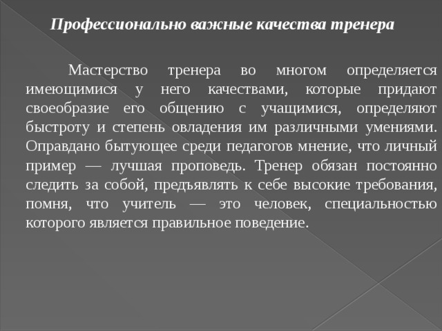 Профессионально важные качества тренера    Мастерство тренера во многом определяется имеющимися у него качествами, которые придают своеобразие его общению с учащимися, определяют быстроту и степень овладения им различными умениями. Оправдано бытующее среди педагогов мнение, что личный пример — лучшая проповедь. Тренер обязан постоянно следить за собой, предъявлять к себе высокие требования, помня, что учитель — это человек, специальностью которого является правильное поведение. 