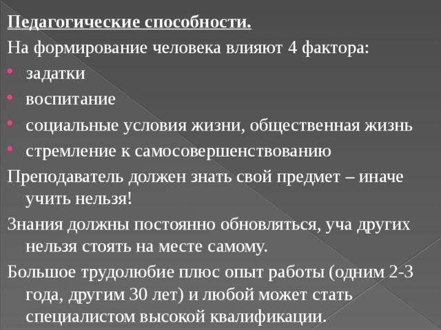 Педагогические способности. На формирование человека влияют 4 фактора: задатки воспитание социальные условия жизни, общественная жизнь стремление к самосовершенствованию Преподаватель должен знать свой предмет – иначе учить нельзя! Знания должны постоянно обновляться, уча других нельзя стоять на месте самому. Большое трудолюбие плюс опыт работы (одним 2-3 года, другим 30 лет) и любой может стать специалистом высокой квалификации. 