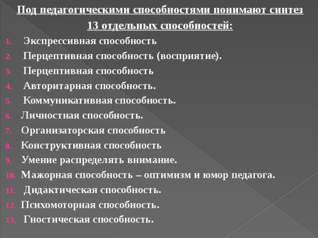 Под педагогическими способностями понимают синтез 13 отдельных способностей: Экспрессивная способность Перцептивная способность (восприятие). Перцептивная способность Авторитарная способность. Коммуникативная способность. Личностная способность. Организаторская способность Конструктивная способность Умение распределять внимание. Мажорная способность – оптимизм и юмор педагога.  Дидактическая способность. Психомоторная способность.  Гностическая способность. 