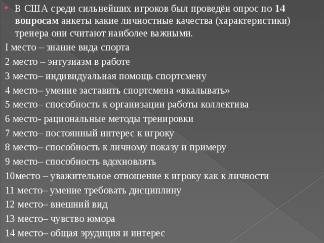 В США среди сильнейших игроков был проведён опрос по 14 вопросам анкеты какие личностные качества (характеристики) тренера они считают наиболее важными. I место – знание вида спорта 2 место – энтузиазм в работе 3 место– индивидуальная помощь спортсмену 4 место– умение заставить спортсмена «вкалывать» 5 место– способность к организации работы коллектива 6 место- рациональные методы тренировки 7 место– постоянный интерес к игроку 8 место– способность к личному показу и примеру 9 место– способность вдохновлять 10место – уважительное отношение к игроку как к личности 11 место– умение требовать дисциплину 12 место– внешний вид 13 место– чувство юмора 14 место– общая эрудиция и интерес 