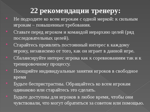 22 рекомендации тренеру: Не подходите ко всем игрокам с одной меркой: к сильным игрокам – повышенные требования. Ставьте перед игроком и командой иерархию целей (ряд последовательных целей). Старайтесь проявлять постоянный интерес к каждому игроку, независимо от того, как он играет в данной игре. Сбалансируйте интерес игрока как к соревнованиям так и к тренировочному процессу. Поощряйте индивидуальные занятия игроков в свободное время Будьте беспристрастны. Обращайтесь ко всем игрокам одинаково или старайтесь это сделать. Будьте доступны для игроков в любое время, чтобы они чувствовали, что могут обратиться за советом или помощью. 
