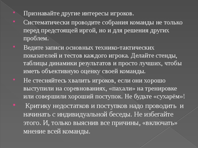 Признавайте другие интересы игроков. Систематически проводите собрания команды не только перед предстоящей иргой, но и для решения других проблем. Ведите записи основных технико-тактических показателей и тестов каждого игрока. Делайте стенды, таблицы динамики результатов и просто лучших, чтобы иметь объективную оценку своей команды. Не стесняйтесь хвалить игроков, если они хорошо выступили на соревнованиях, «пахали» на тренировке или совершили хороший поступок. Не будьте «сухарём»!  Критику недостатков и поступков надо проводить и начинать с индивидуальной беседы. Не избегайте этого. И, только выяснив все причины, «включать» мнение всей команды. 