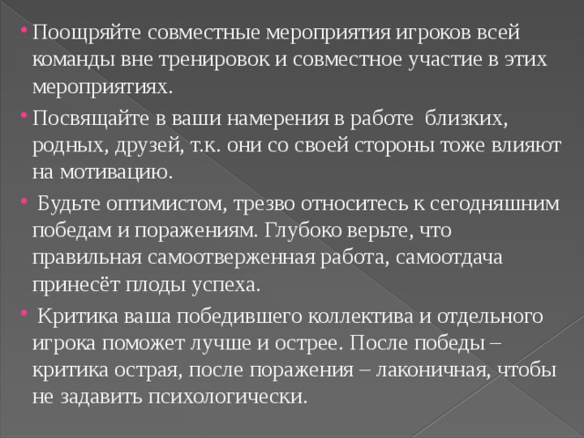 Поощряйте совместные мероприятия игроков всей команды вне тренировок и совместное участие в этих мероприятиях. Посвящайте в ваши намерения в работе близких, родных, друзей, т.к. они со своей стороны тоже влияют на мотивацию.  Будьте оптимистом, трезво относитесь к сегодняшним победам и поражениям. Глубоко верьте, что правильная самоотверженная работа, самоотдача принесёт плоды успеха.  Критика ваша победившего коллектива и отдельного игрока поможет лучше и острее. После победы – критика острая, после поражения – лаконичная, чтобы не задавить психологически. 