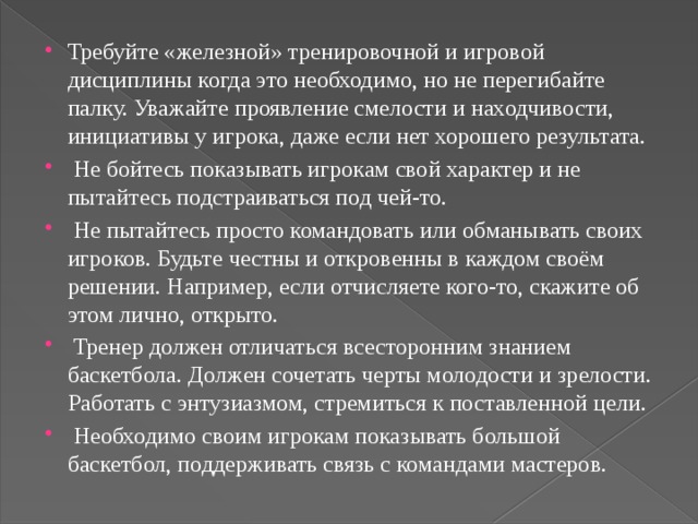 Требуйте «железной» тренировочной и игровой дисциплины когда это необходимо, но не перегибайте палку. Уважайте проявление смелости и находчивости, инициативы у игрока, даже если нет хорошего результата.  Не бойтесь показывать игрокам свой характер и не пытайтесь подстраиваться под чей-то.  Не пытайтесь просто командовать или обманывать своих игроков. Будьте честны и откровенны в каждом своём решении. Например, если отчисляете кого-то, скажите об этом лично, открыто.  Тренер должен отличаться всесторонним знанием баскетбола. Должен сочетать черты молодости и зрелости. Работать с энтузиазмом, стремиться к поставленной цели.  Необходимо своим игрокам показывать большой баскетбол, поддерживать связь с командами мастеров. 