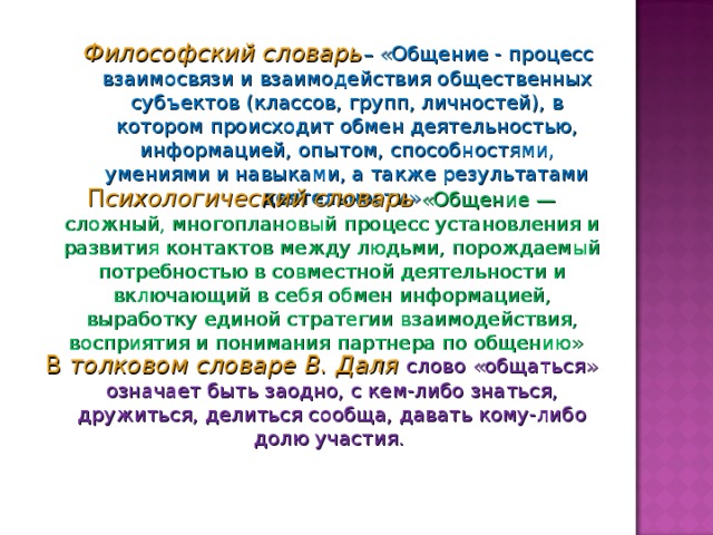 Философский словарь – «Общение - процесс взаимосвязи и взаимодействия общественных субъектов (классов, групп, личностей), в котором происходит обмен деятельностью, информацией, опытом, способностями, умениями и навыками, а также результатами деятельности»  Философский словарь – «Общение - процесс взаимосвязи и взаимодействия общественных субъектов (классов, групп, личностей), в котором происходит обмен деятельностью, информацией, опытом, способностями, умениями и навыками, а также результатами деятельности»  П сихологический словарь   «Общение — сложный, многоплановый процесс установления и развития контактов между людьми, порождаемый потребностью в совместной деятельности и включающий в себя обмен информацией, выработку единой стратегии взаимодействия, восприятия и понимания партнера по общению»  В  толковом словаре В. Даля слово «общаться» означает быть заодно, с кем-либо знаться, дружиться, делиться сообща, давать кому-либо долю участия. 