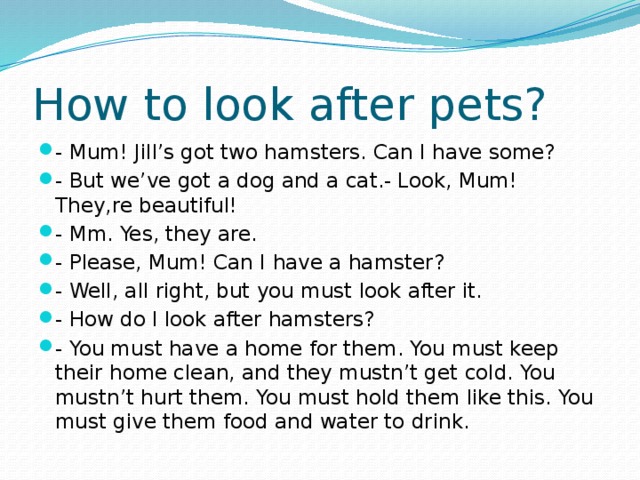 How to look after pets? - Mum! Jill’s got two hamsters. Can I have some? - But we’ve got a dog and a cat.- Look, Mum! They,re beautiful! - Mm. Yes, they are. - Please, Mum! Can I have a hamster? - Well, all right, but you must look after it. - How do I look after hamsters? - You must have a home for them. You must keep their home clean, and they mustn’t get cold. You mustn’t hurt them. You must hold them like this. You must give them food and water to drink. 