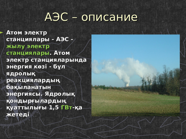 АЭС – описание Атом электр станциялары - АЭС - жылу электр станциялары . Атом электр станцияларында энергия көзі - бұл ядролық реакциялардың бақыланатын энергиясы. Ядролық қондырғылардың қуаттылығы 1,5 ГВт -қа жетеді 