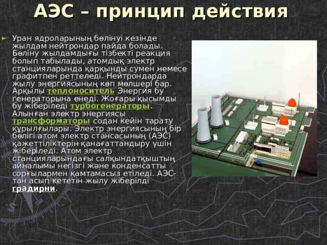 АЭС – принцип действия   Уран ядроларының бөлінуі кезінде жылдам нейтрондар пайда болады. Бөліну жылдамдығы тізбекті реакция болып табылады, атомдық электр станцияларында қарқынды сумен немесе графитпен реттеледі. Нейтрондарда жылу энергиясының көп мөлшері бар. Арқылы теплоноситель Энергия бу генераторына енеді. Жоғары қысымды бу жіберіледі турбогенераторы . Алынған электр энергиясы трансформаторы содан кейін тарату құрылғылары. Электр энергиясының бір бөлігі атом электр стансасының (АЭС) қажеттіліктерін қанағаттандыру үшін жіберіледі. Атом электр станцияларындағы салқындатқыштың айналымы негізгі және конденсатты сорғылармен қамтамасыз етіледі. АЭС-тан асып кететін жылу жіберілді градирни . 