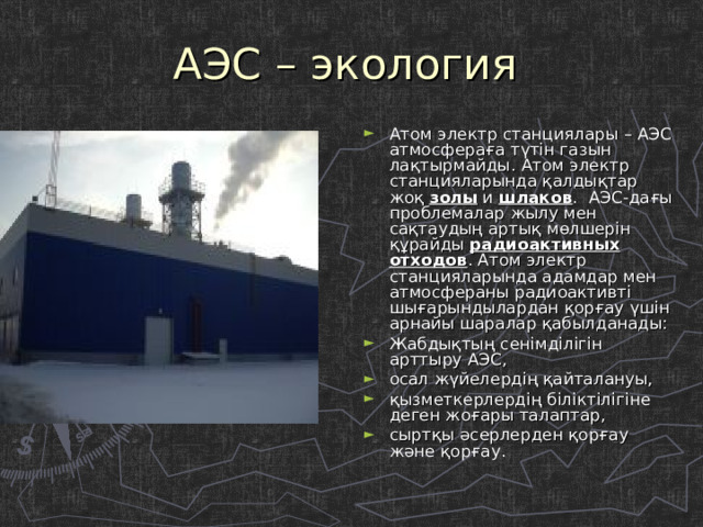 АЭС – экология Атом электр станциялары – АЭС атмосфераға түтін газын лақтырмайды. Атом электр станцияларында қалдықтар жоқ золы и шлаков .  АЭС-дағы проблемалар жылу мен сақтаудың артық мөлшерін құрайды радиоактивных отходов . Атом электр станцияларында адамдар мен атмосфераны радиоактивті шығарындылардан қорғау үшін арнайы шаралар қабылданады: Жабдықтың сенімділігін арттыру АЭС, осал жүйелердің қайталануы, қызметкерлердің біліктілігіне деген жоғары талаптар, сыртқы әсерлерден қорғау және қорғау. 