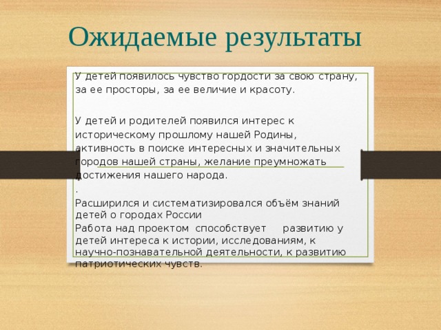 Ожидаемые результаты У детей появилось чувство гордости за свою страну, за ее просторы, за ее величие и красоту. У детей и родителей появился интерес к историческому прошлому нашей Родины, активность в поиске интересных и значительных городов нашей страны, желание преумножать достижения нашего народа. . Расширился и систематизировался объём знаний детей о городах России Работа над проектом способствует развитию у детей интереса к истории, исследованиям, к научно-познавательной деятельности, к развитию патриотических чувств.