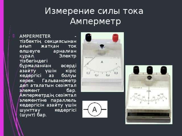 Измерение силы тока  Амперметр AMPERMETER - тізбектің секциясынан ағып жатқан ток өлшеуге арналған құрал. Электр тізбегіндегі бұрмаланған әсерді азайту үшін кіріс кедергісі аз болуы керек. Гальванометр деп аталатын сезімтал элемент бар. Амперметрдің сезімтал элементіне параллель кедергісін азайту үшін шунттау кедергісі (шунт) бар. 
