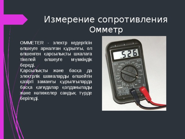 Измерение сопротивления  Омметр OMMETER - электр кедергісін өлшеуге арналған құрылғы, ол өлшенген қарсылықты шкалаға тікелей өлшеуге мүмкіндік береді. Қарсылықты және басқа да электрлік шамаларды өлшейтін қазіргі заманғы құрылғыларда басқа қағидалар қолданылады және нәтижелер сандық түрде беріледі. 