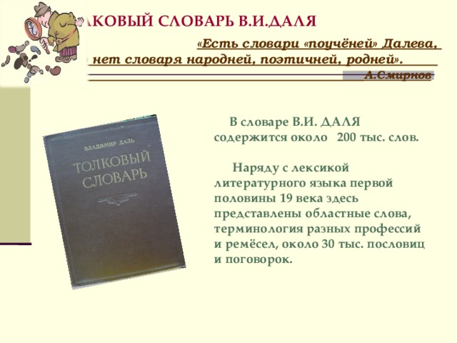  ТОЛКОВЫЙ СЛОВАРЬ В.И.ДАЛЯ  «Есть словари «поучёней» Далева,  но нет словаря народней, поэтичней, родней».   А.Смирнов    В словаре В.И. ДАЛЯ содержится около 200 тыс. слов.  Наряду с лексикой литературного языка первой половины 19 века здесь представлены областные слова, терминология разных профессий и ремёсел, около 30 тыс. пословиц и поговорок.   